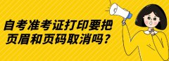 自考准考证打印要把页眉和页码取消吗?
