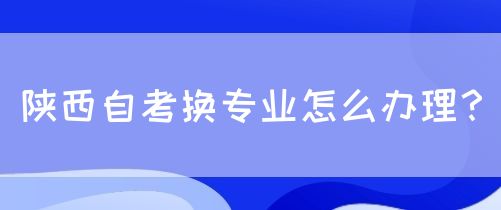 陕西自考换专业怎么办理？