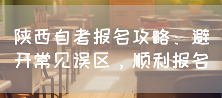陕西自考报名攻略：避开常见误区，顺利报名