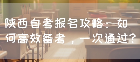 陕西自考报名攻略：如何高效备考，一次通过？