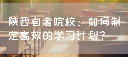 陕西自考院校：如何制定高效的学习计划？