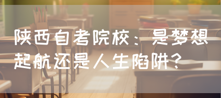 陕西自考院校：是梦想起航还是人生陷阱？