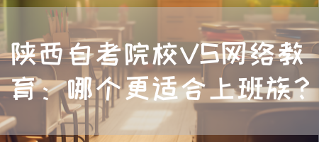陕西自考院校VS网络教育：哪个更适合上班族？