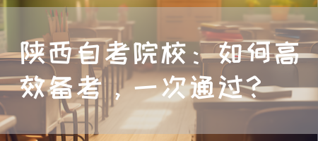 陕西自考院校：如何高效备考，一次通过？