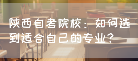陕西自考院校：如何选到适合自己的专业？