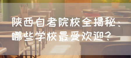 陕西自考院校全揭秘：哪些学校最受欢迎？