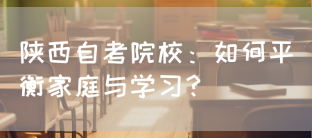 陕西自考院校：如何平衡家庭与学习？