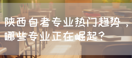 陕西自考专业热门趋势，哪些专业正在崛起？