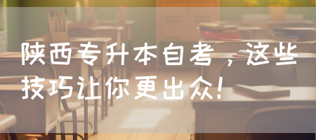 陕西专升本自考，这些技巧让你更出众！(图1)